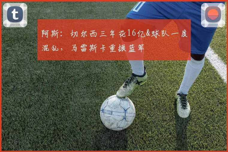 阿斯：切尔西三年花16亿&球队一度混乱，马雷斯卡重振蓝军